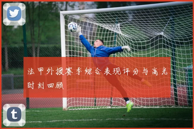 法甲外援赛季综合表现评分与高光时刻回顾