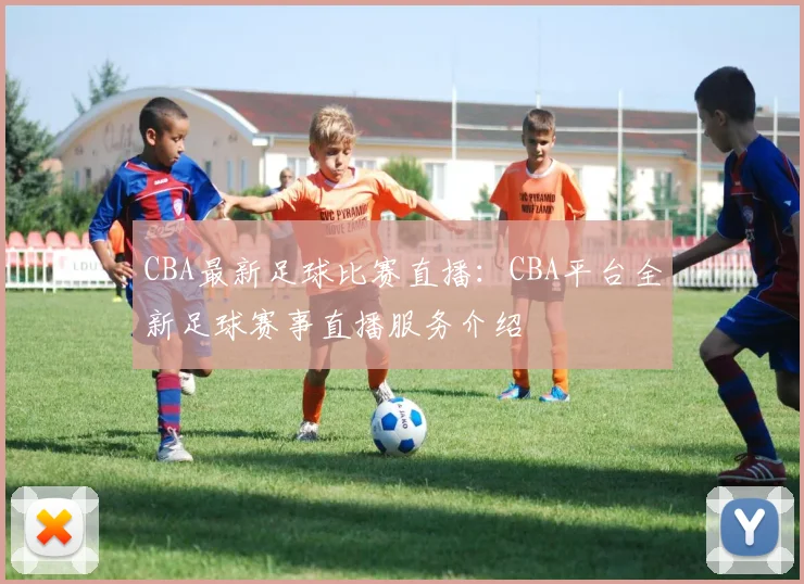 CBA最新足球比赛直播：CBA平台全新足球赛事直播服务介绍
