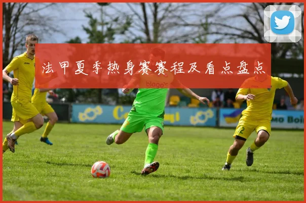 法甲夏季热身赛赛程及看点盘点