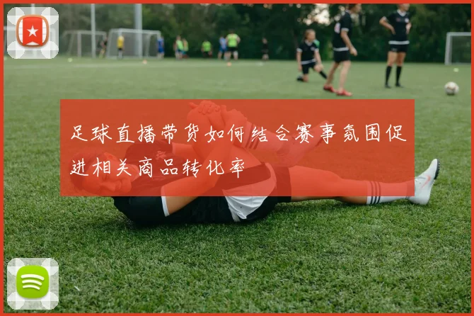足球直播带货如何结合赛事氛围促进相关商品转化率
