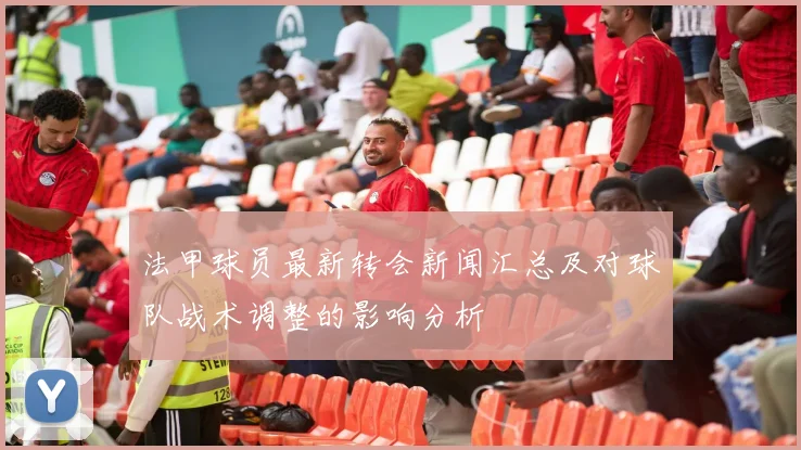 法甲球员最新转会新闻汇总及对球队战术调整的影响分析